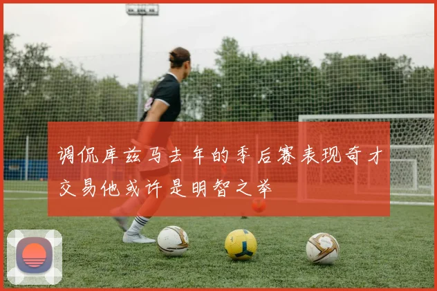 调侃库兹马去年的季后赛表现奇才交易他或许是明智之举