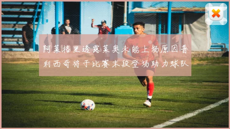 阿莱格里透露莱奥未能上场原因普利西奇将于比赛末段登场助力球队