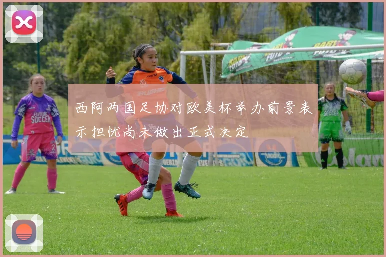 西阿两国足协对欧美杯举办前景表示担忧尚未做出正式决定