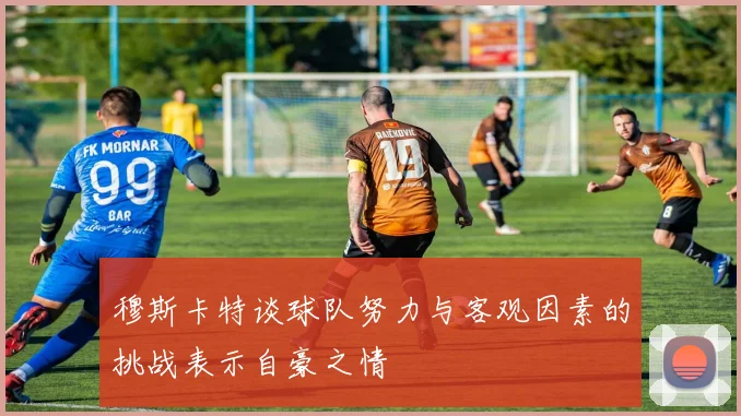 穆斯卡特谈球队努力与客观因素的挑战表示自豪之情