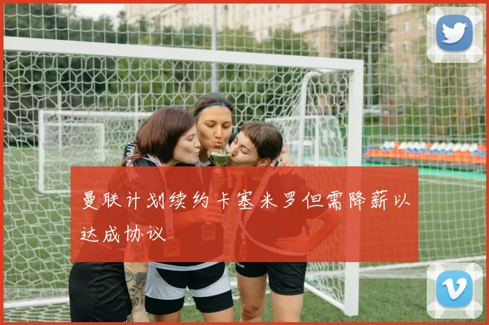 曼联计划续约卡塞米罗但需降薪以达成协议