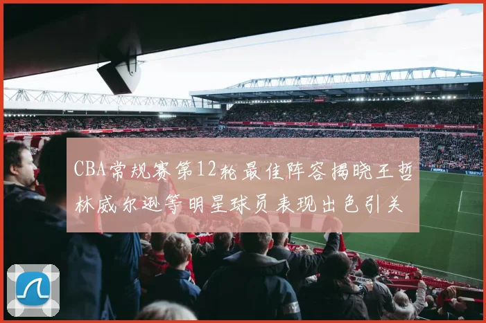 CBA常规赛第12轮最佳阵容揭晓王哲林威尔逊等明星球员表现出色引关注