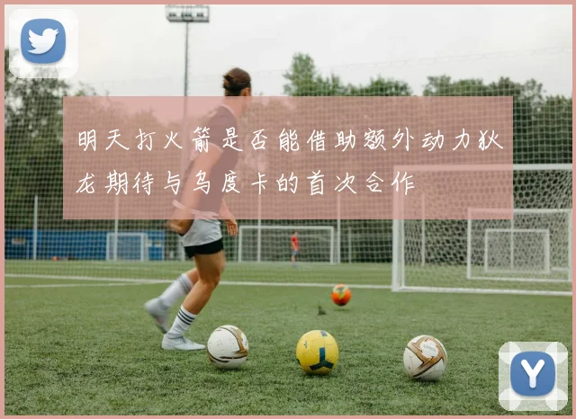 明天打火箭是否能借助额外动力狄龙期待与乌度卡的首次合作