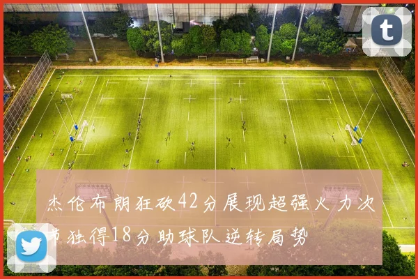 杰伦布朗狂砍42分展现超强火力次节独得18分助球队逆转局势