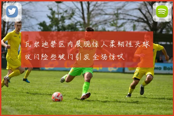 瓦尔迪禁区内展现惊人柔韧性头球攻门险些破门引发全场惊叹