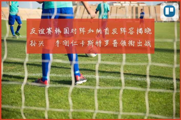 友谊赛韩国对阵加纳首发阵容揭晓孙兴慜李刚仁卡斯特罗普领衔出战