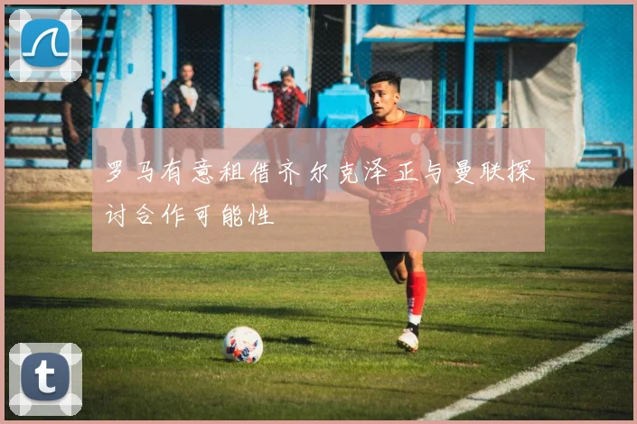 罗马有意租借齐尔克泽正与曼联探讨合作可能性