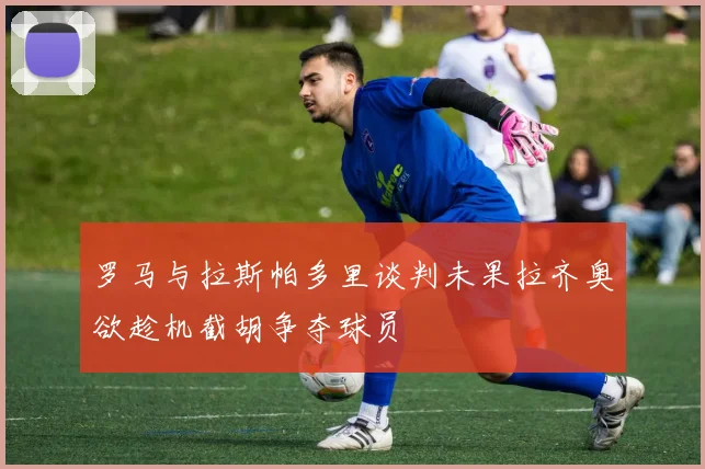 罗马与拉斯帕多里谈判未果拉齐奥欲趁机截胡争夺球员