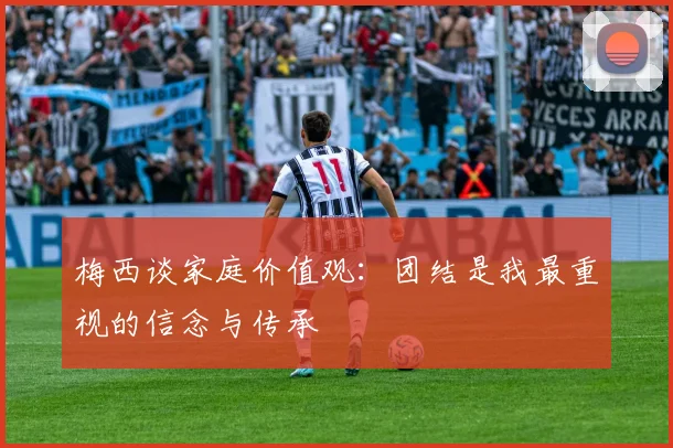 梅西谈家庭价值观：团结是我最重视的信念与传承