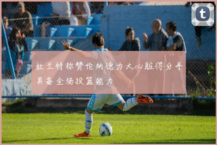杜兰特称赞伦纳德为大心脏得分手具备全场投篮能力