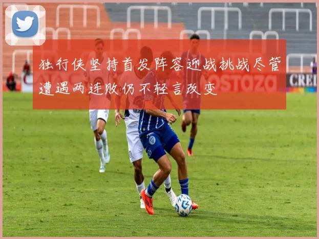 独行侠坚持首发阵容迎战挑战尽管遭遇两连败仍不轻言改变