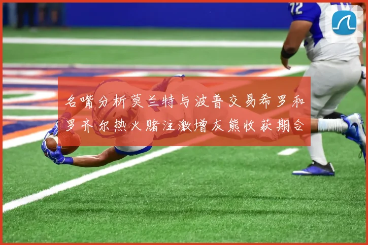 名嘴分析莫兰特与波普交易希罗和罗齐尔热火赌注激增灰熊收获期合同