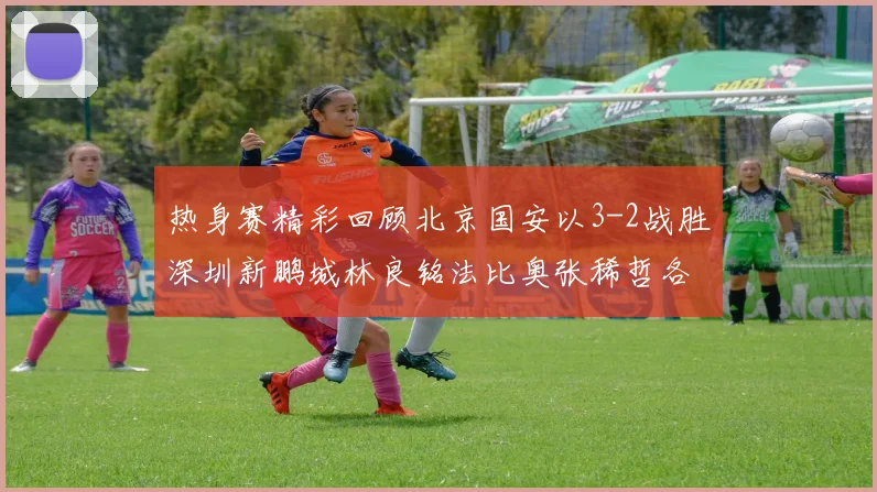 热身赛精彩回顾北京国安以3-2战胜深圳新鹏城林良铭法比奥张稀哲各入一球