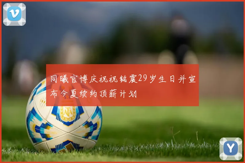 同曦官博庆祝祝铭震29岁生日并宣布今夏续约顶薪计划