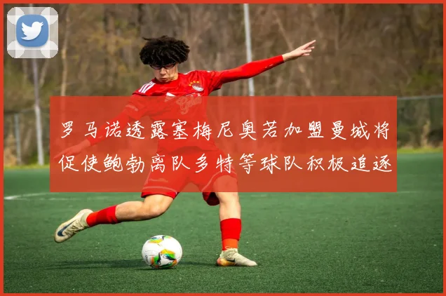 罗马诺透露塞梅尼奥若加盟曼城将促使鲍勃离队多特等球队积极追逐