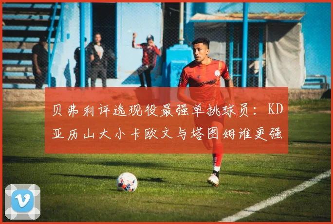 贝弗利评选现役最强单挑球员：KD亚历山大小卡欧文与塔图姆谁更强