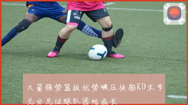 火箭强势篮板优势碾压快船KD末节无分见证球队团结成长