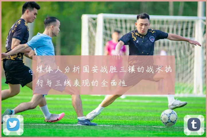 媒体人分析国安战胜三镇的战术执行与三线表现的全面性
