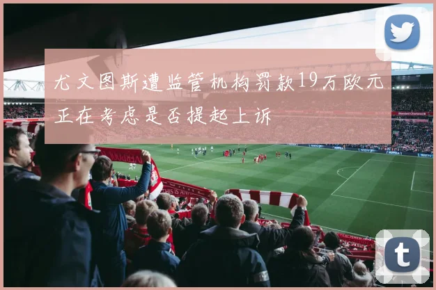 尤文图斯遭监管机构罚款19万欧元正在考虑是否提起上诉