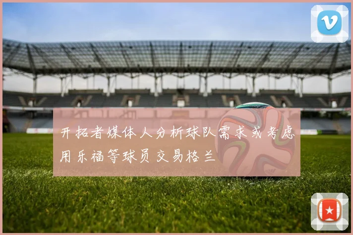 开拓者媒体人分析球队需求或考虑用乐福等球员交易格兰