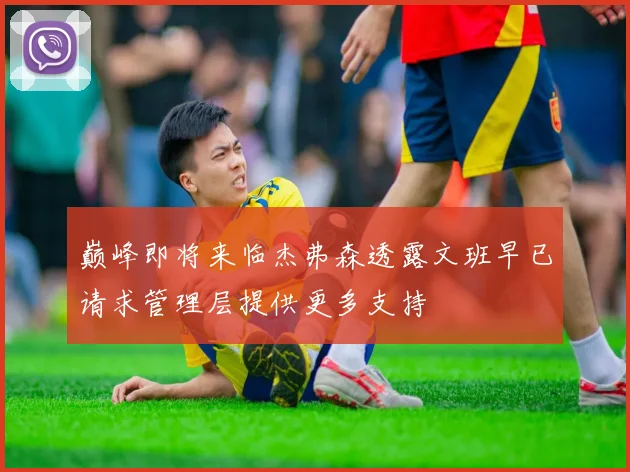 巅峰即将来临杰弗森透露文班早已请求管理层提供更多支持