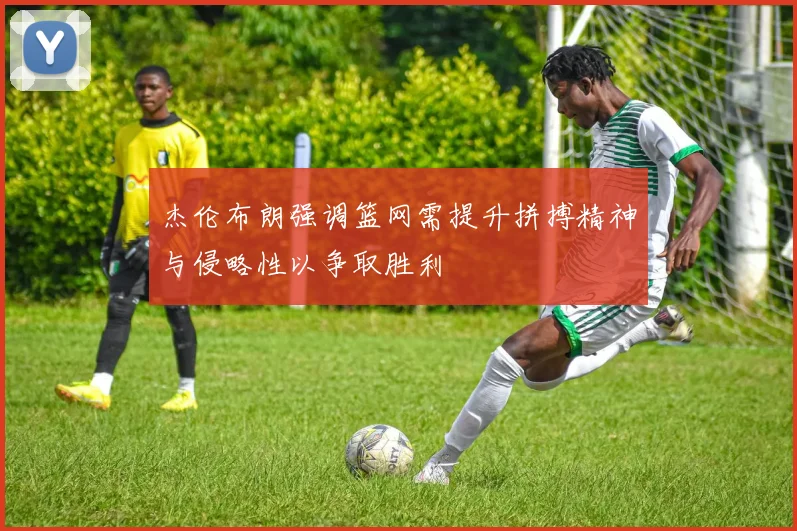 杰伦布朗强调篮网需提升拼搏精神与侵略性以争取胜利