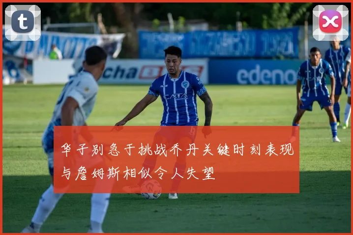 华子别急于挑战乔丹关键时刻表现与詹姆斯相似令人失望