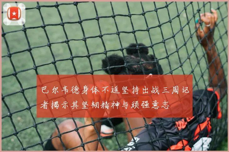 巴尔韦德身体不适坚持出战三周记者揭示其坚韧精神与顽强意志