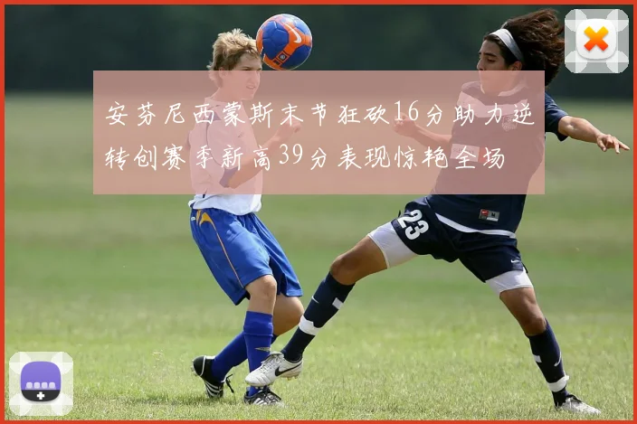 安芬尼西蒙斯末节狂砍16分助力逆转创赛季新高39分表现惊艳全场