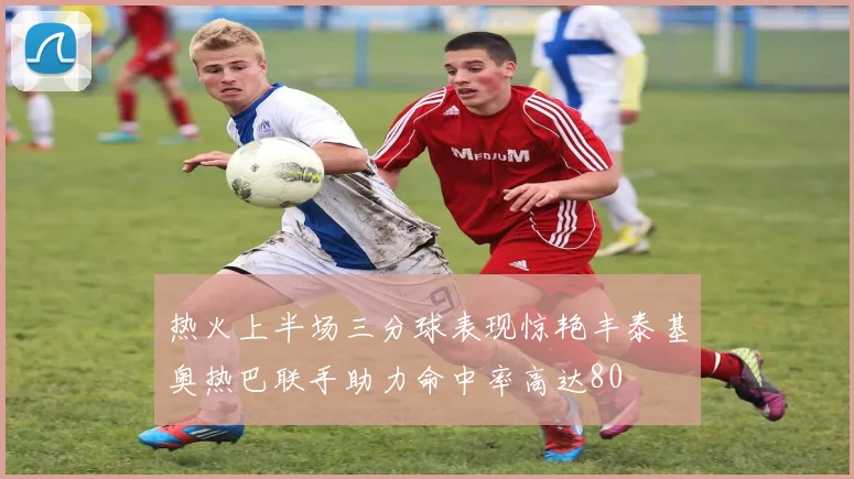 热火上半场三分球表现惊艳丰泰基奥热巴联手助力命中率高达80
