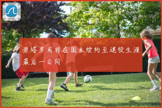 劳塔罗或将在国米续约至退役生涯最后一合同