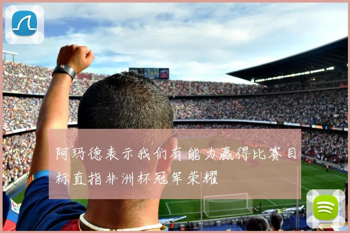 阿玛德表示我们有能力赢得比赛目标直指非洲杯冠军荣耀