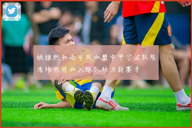 姚棣然和尚可风加盟中甲宁波队陈浩玮也将加入球队助力新赛季
