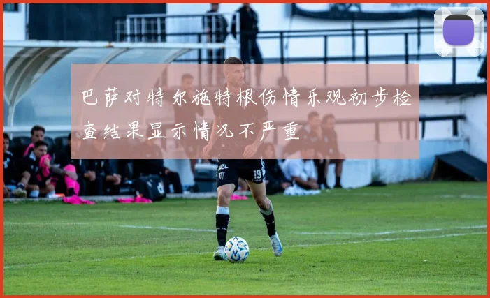 巴萨对特尔施特根伤情乐观初步检查结果显示情况不严重