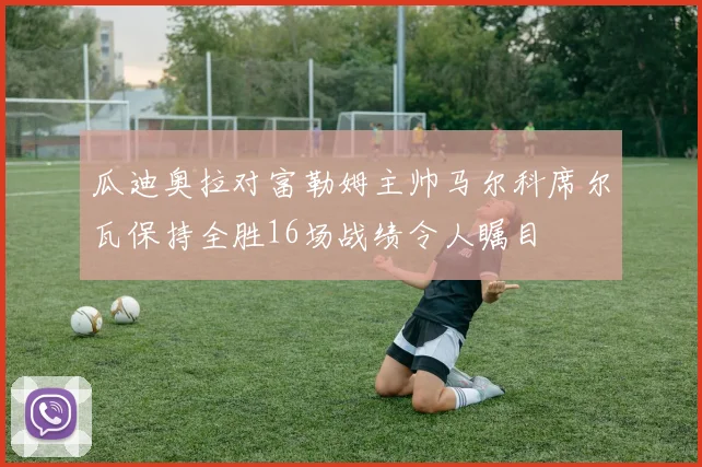 瓜迪奥拉对富勒姆主帅马尔科席尔瓦保持全胜16场战绩令人瞩目