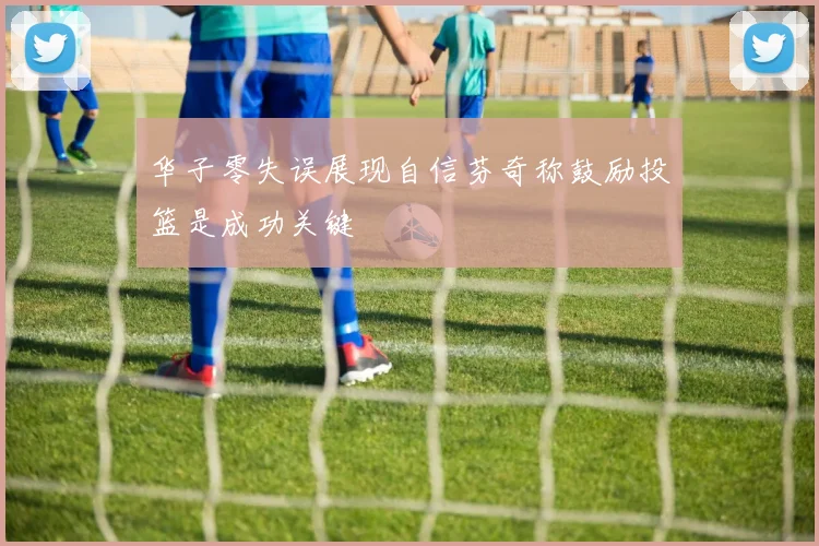 华子零失误展现自信芬奇称鼓励投篮是成功关键