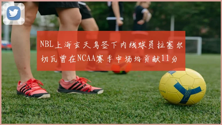 NBL上海玄天鸟签下内线球员拉塞尔切瓦曾在NCAA赛季中场均贡献11分8篮板