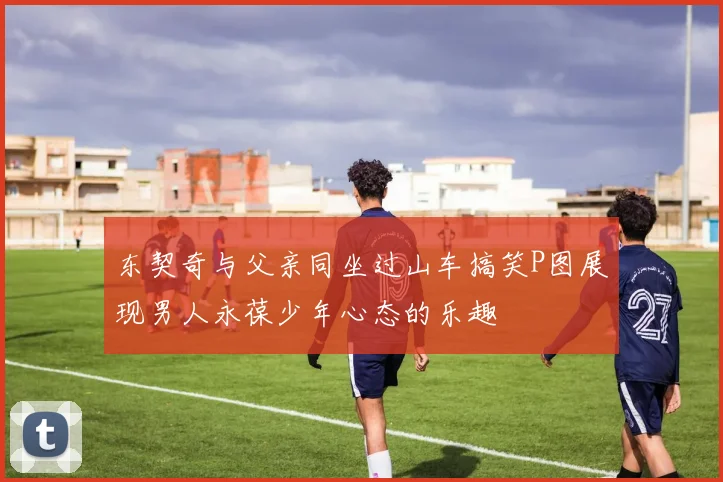 东契奇与父亲同坐过山车搞笑P图展现男人永葆少年心态的乐趣
