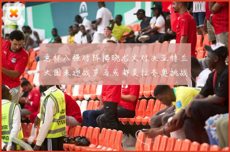 意杯八强对阵揭晓尤文对决亚特兰大国米迎战罗马或都灵拉齐奥挑战博人