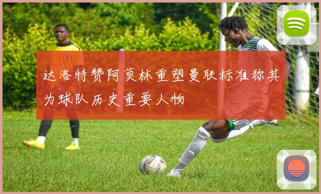 达洛特赞阿莫林重塑曼联标准称其为球队历史重要人物