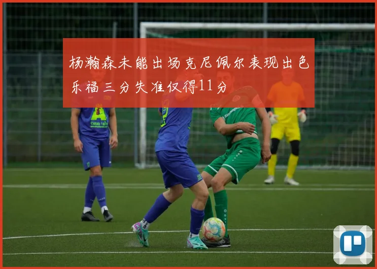 杨瀚森未能出场克尼佩尔表现出色乐福三分失准仅得11分