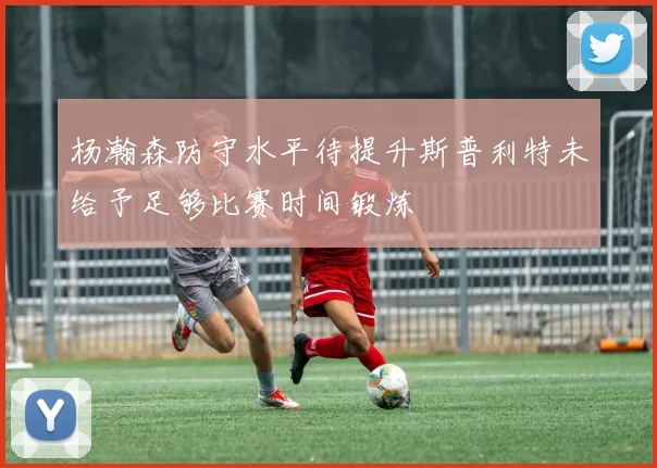 杨瀚森防守水平待提升斯普利特未给予足够比赛时间锻炼
